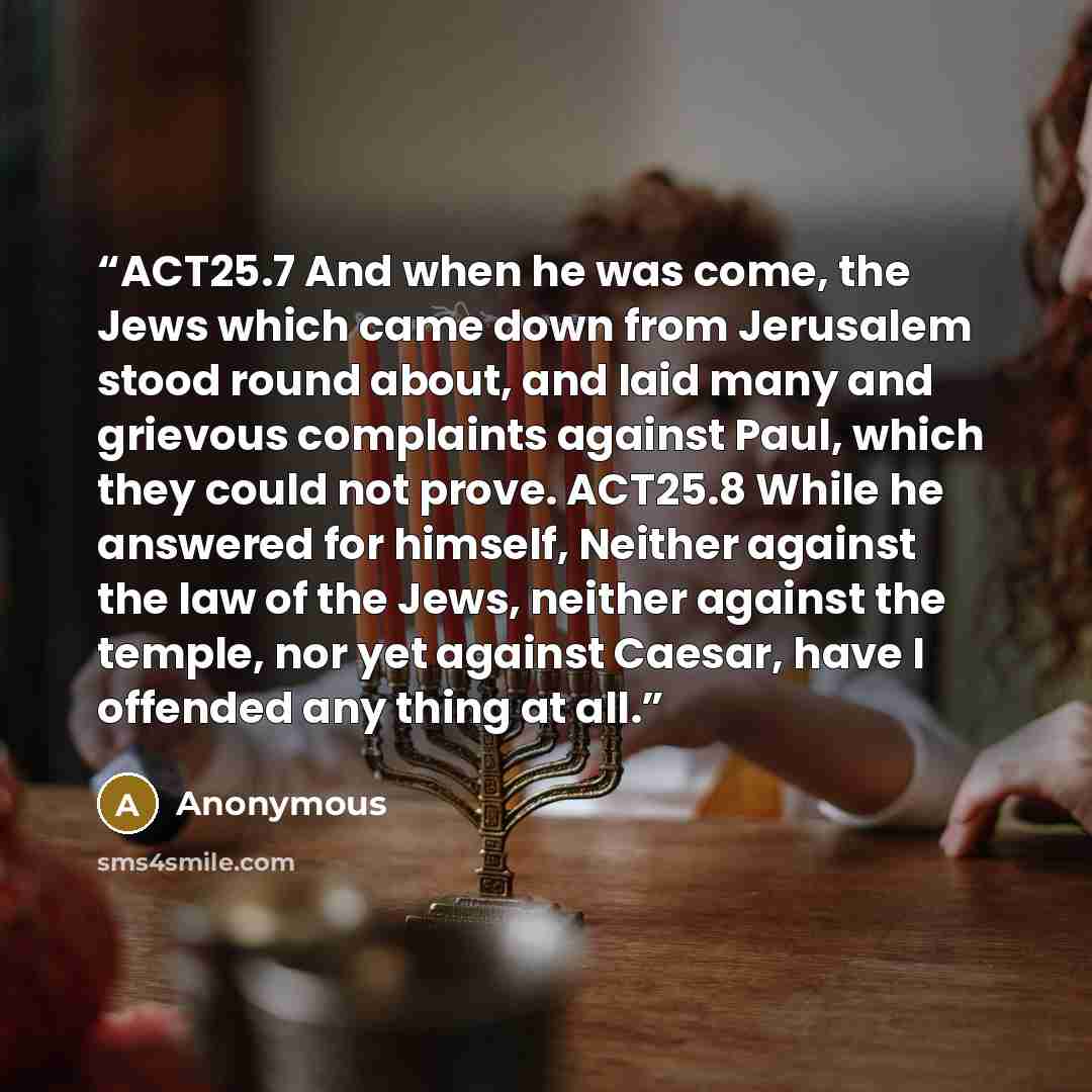 “ACT25.7 And when he was come, the Jews which came down from Jerusalem stood round about, and laid many and grievous complaints against Paul, which they could not prove. ACT25.8 While he answered for himself, Neither against the law of the Jews, neither against the temple, nor yet against Caesar…” quote by Anonymous