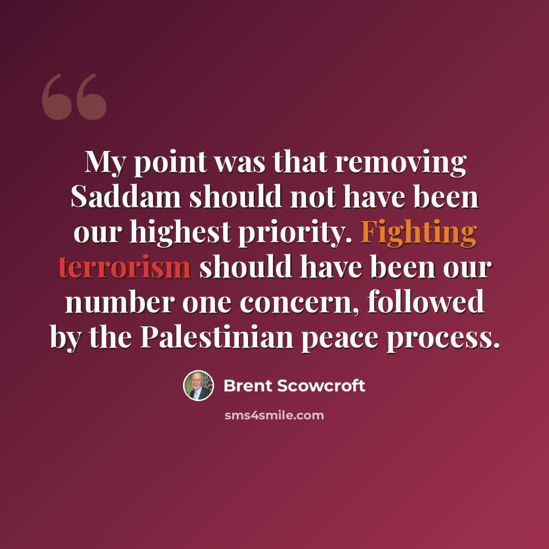 “My point was that removing Saddam should not have been our highest priority. Fighting terrorism should have been our number one concern, followed by the Palestinian peace process.” quote by Brent Scowcroft
