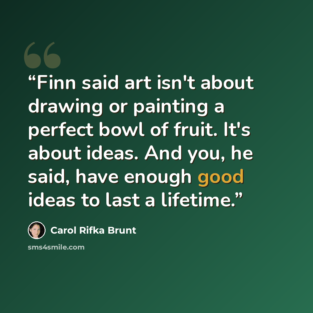 “Finn said art isn't about drawing or painting a perfect bowl of fruit. It's about ideas. And you, he said, have enough good ideas to last a lifetime.” quote by Carol Rifka Brunt