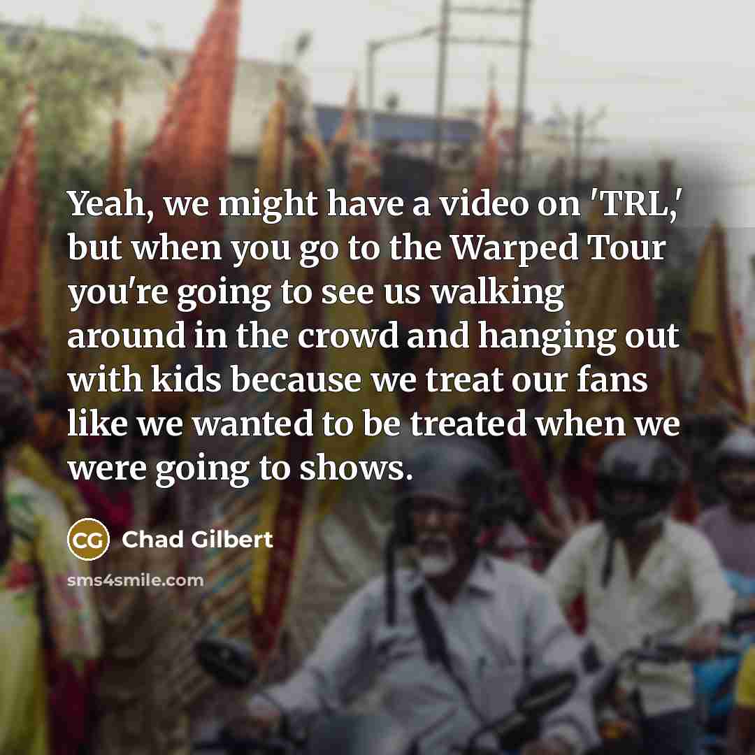“Yeah, we might have a video on 'TRL,' but when you go to the Warped Tour you're going to see us walking around in the crowd and hanging out with kids because we treat our fans like we wanted to be treated when we were going to shows.” quote by Chad Gilbert