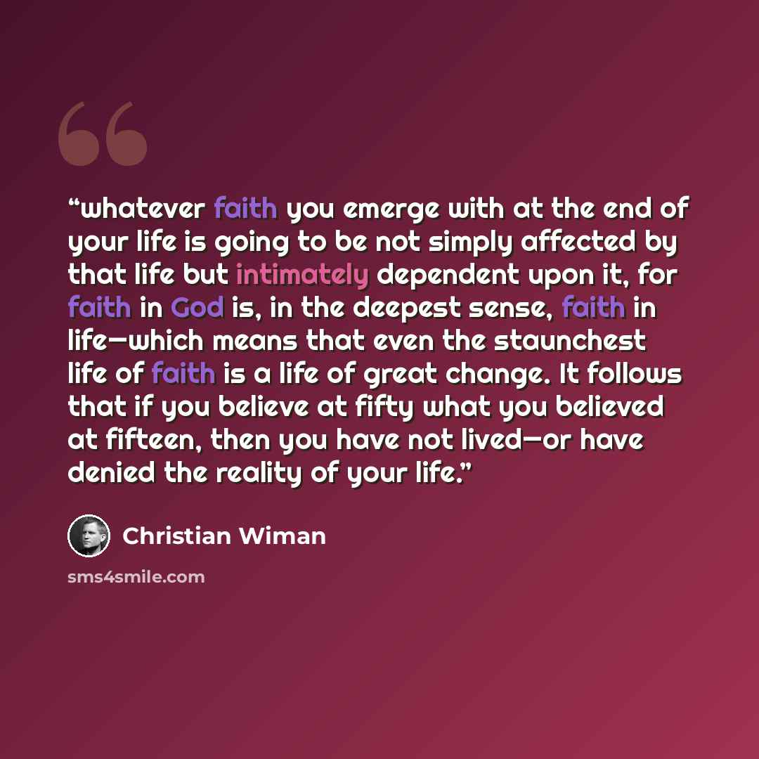 “whatever faith you emerge with at the end of your life is going to be not simply affected by that life but intimately dependent upon it, for faith in God is, in the deepest sense, faith in life—which means that even the staunchest life of faith is a life of great change. It follows that if you…” quote by Christian Wiman
