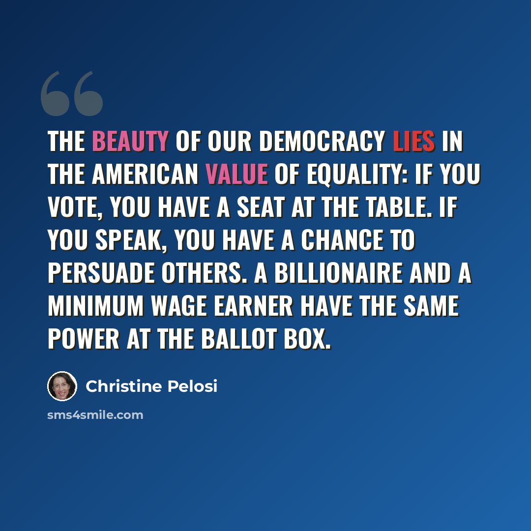 “The beauty of our democracy lies in the American value of equality: if you vote, you have a seat at the table. If you speak, you have a chance to persuade others. A billionaire and a minimum wage earner have the same power at the ballot box.” quote by Christine Pelosi