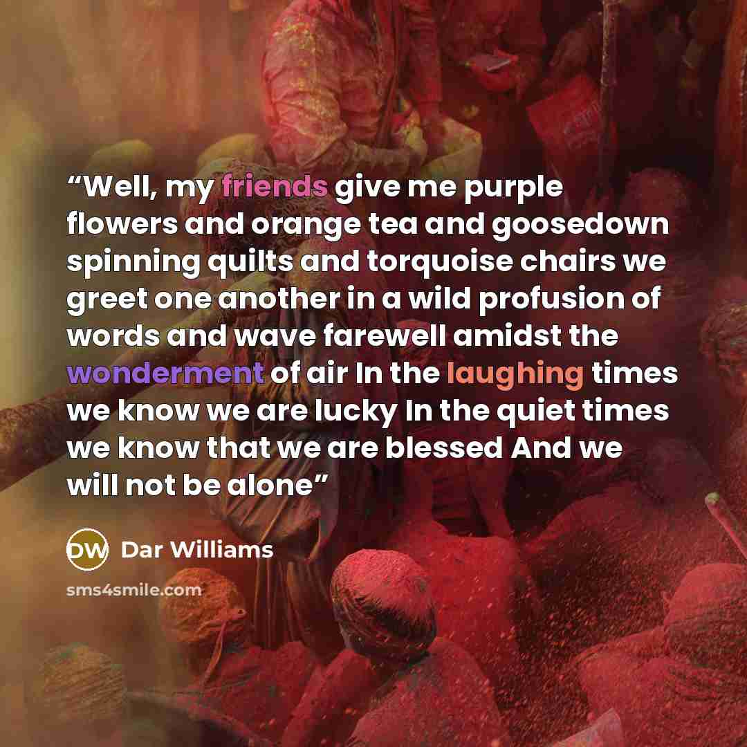 “Well, my friends give me purple flowers and orange tea and goosedown spinning quilts and torquoise chairs we greet one another in a wild profusion of words and wave farewell amidst the wonderment of air In the laughing times we know we are lucky In the quiet times we know that we are blessed And…” quote by Dar Williams