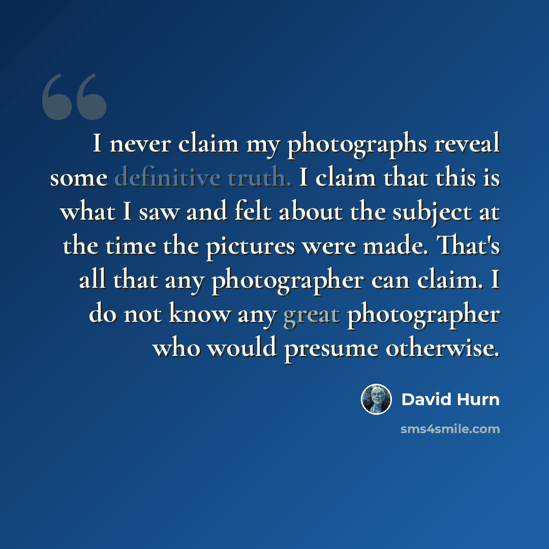 “I never claim my photographs reveal some definitive truth. I claim that this is what I saw and felt about the subject at the time the pictures were made. That's all that any photographer can claim. I do not know any great photographer who would presume otherwise.” quote by David Hurn