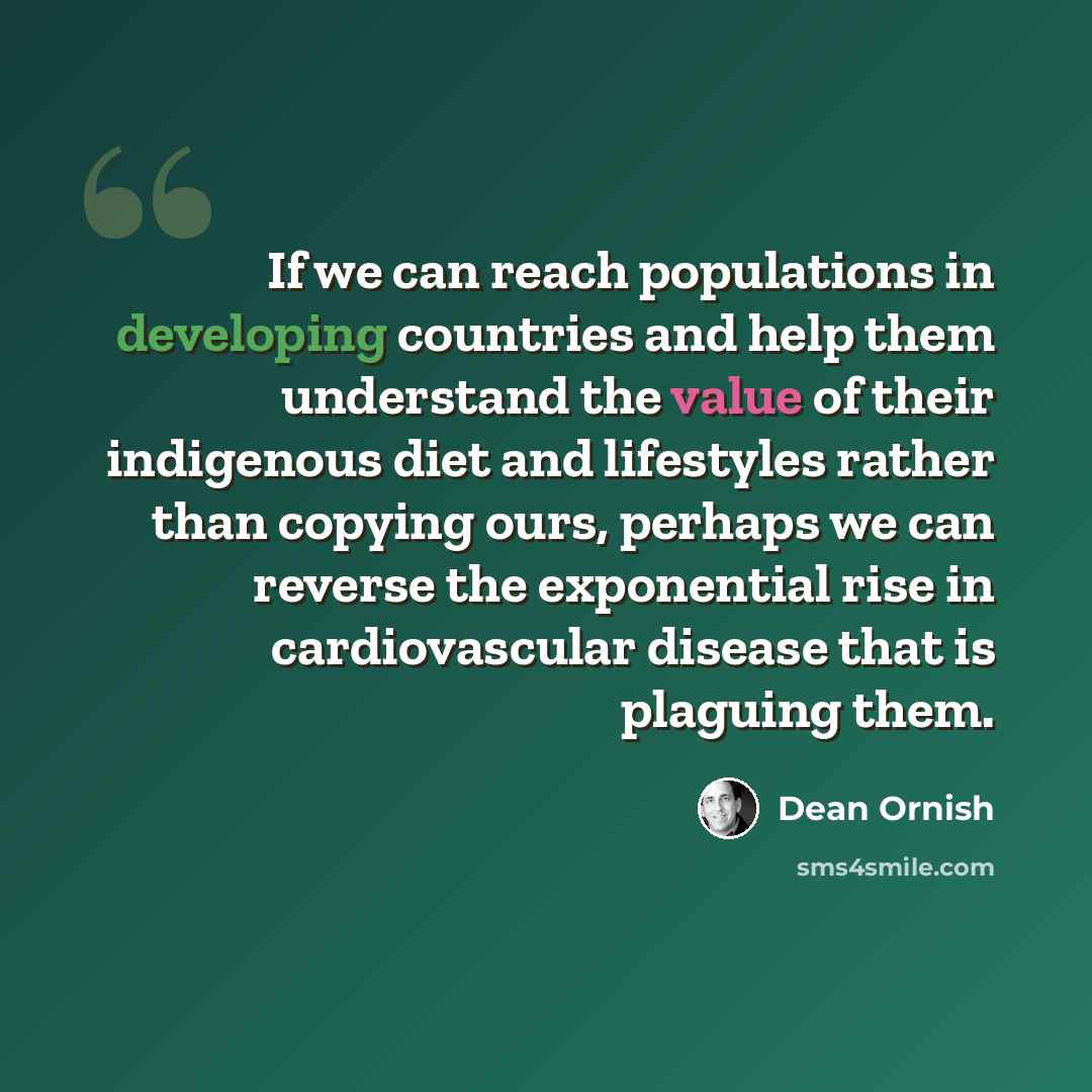 “If we can reach populations in developing countries and help them understand the value of their indigenous diet and lifestyles rather than copying ours, perhaps we can reverse the exponential rise in cardiovascular disease that is plaguing them.” quote by Dean Ornish