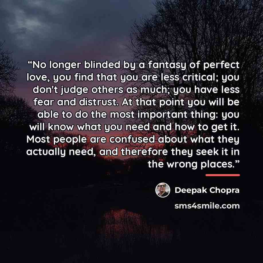 “No longer blinded by a fantasy of perfect love, you find that you are less critical; you don't judge others as much; you have less fear and distrust. At that point you will be able to do the most important thing: you will know what you need and how to get it. Most people are confused about what…” quote by Deepak Chopra