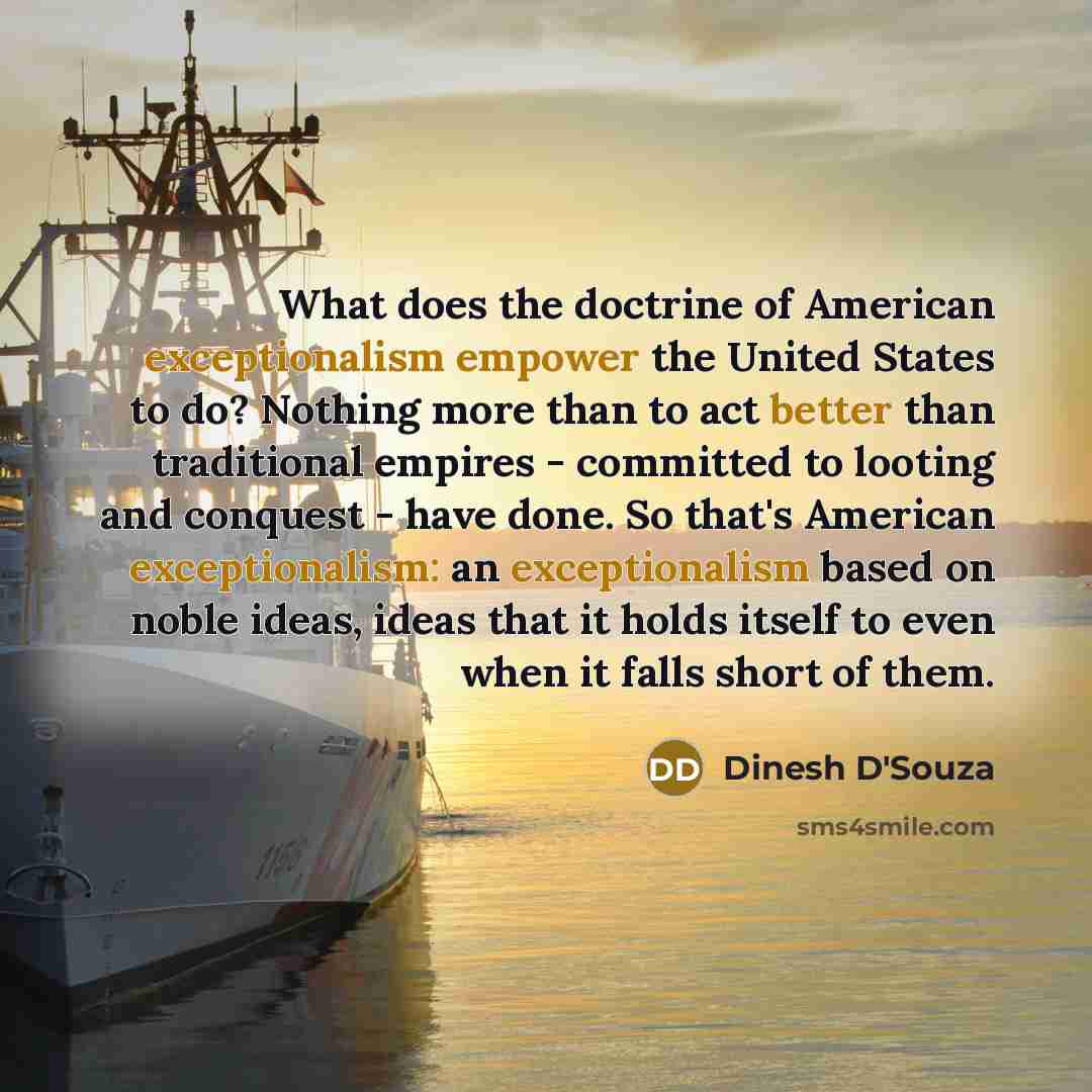“What does the doctrine of American exceptionalism empower the United States to do? Nothing more than to act better than traditional empires - committed to looting and conquest - have done. So that's American exceptionalism: an exceptionalism based on noble ideas, ideas that it holds itself to even…” quote by Dinesh D'Souza
