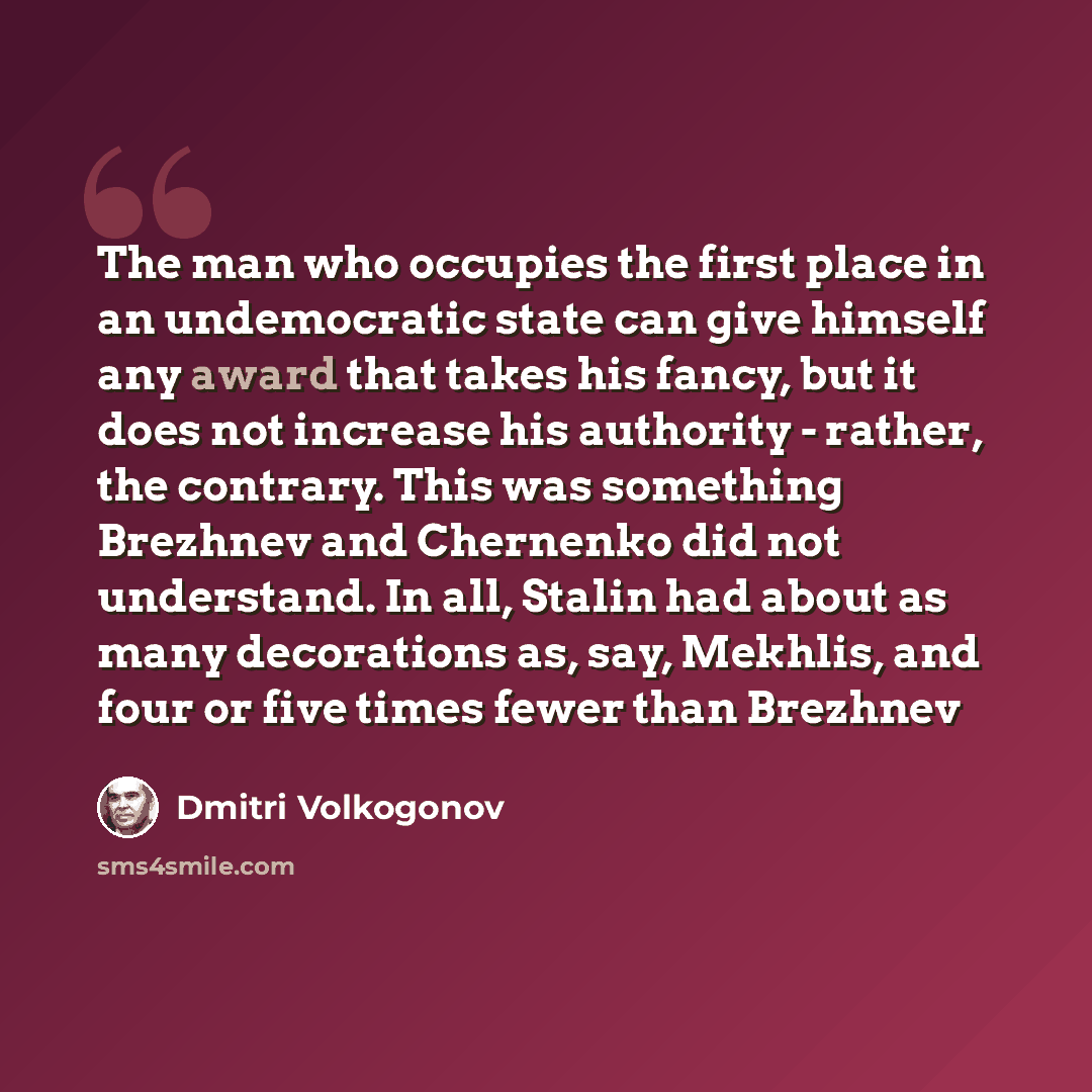 “The man who occupies the first place in an undemocratic state can give himself any award that takes his fancy, but it does not increase his authority - rather, the contrary. This was something Brezhnev and Chernenko did not understand. In all, Stalin had about as many decorations as, say, Mekhlis…” quote by Dmitri Volkogonov