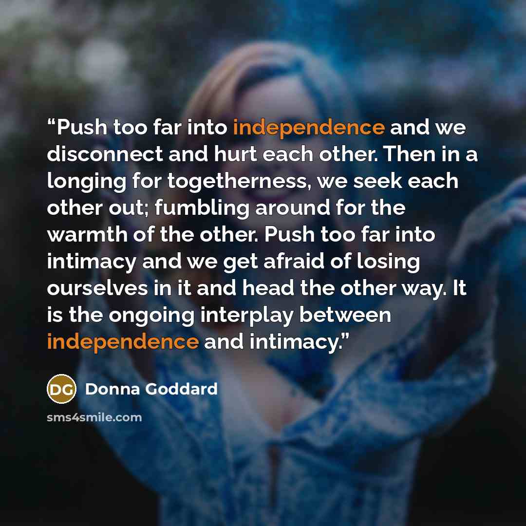 “Push too far into independence and we disconnect and hurt each other. Then in a longing for togetherness, we seek each other out; fumbling around for the warmth of the other. Push too far into intimacy and we get afraid of losing ourselves in it and head the other way. It is the ongoing interplay…” quote by Donna Goddard