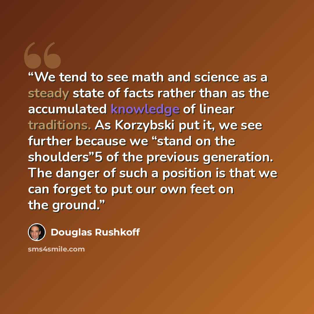 “We tend to see math and science as a steady state of facts rather than as the accumulated knowledge of linear traditions. As Korzybski put it, we see further because we “stand on the shoulders”5 of the previous generation. The danger of such a position is that we can forget to put our own feet on…” quote by Douglas Rushkoff