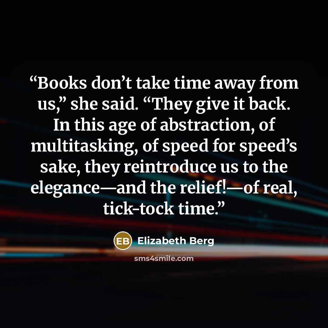 “Books don’t take time away from us,” she said. “They give it back. In this age of abstraction, of multitasking, of speed for speed’s sake, they reintroduce us to the elegance—and the relief!—of real, tick-tock time.” quote by Elizabeth Berg