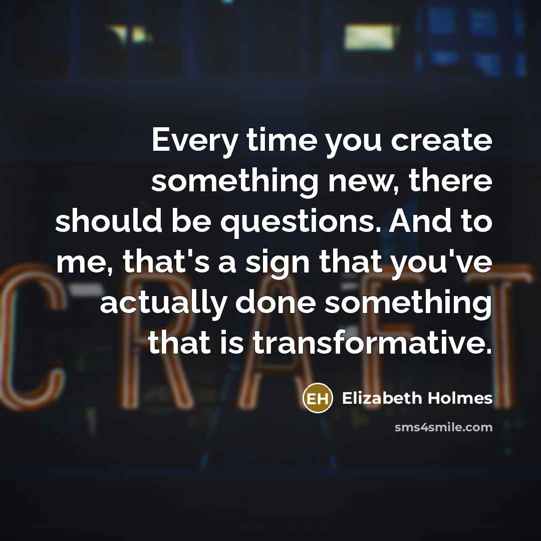 “Every time you create something new, there should be questions. And to me, that's a sign that you've actually done something that is transformative.” quote by Elizabeth Holmes