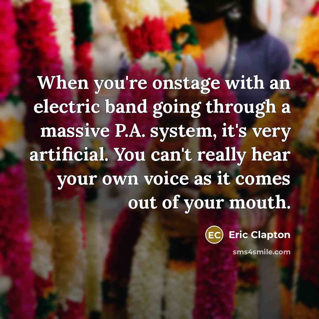 “When you're onstage with an electric band going through a massive P.A. system, it's very artificial. You can't really hear your own voice as it comes out of your mouth.” quote by Eric Clapton