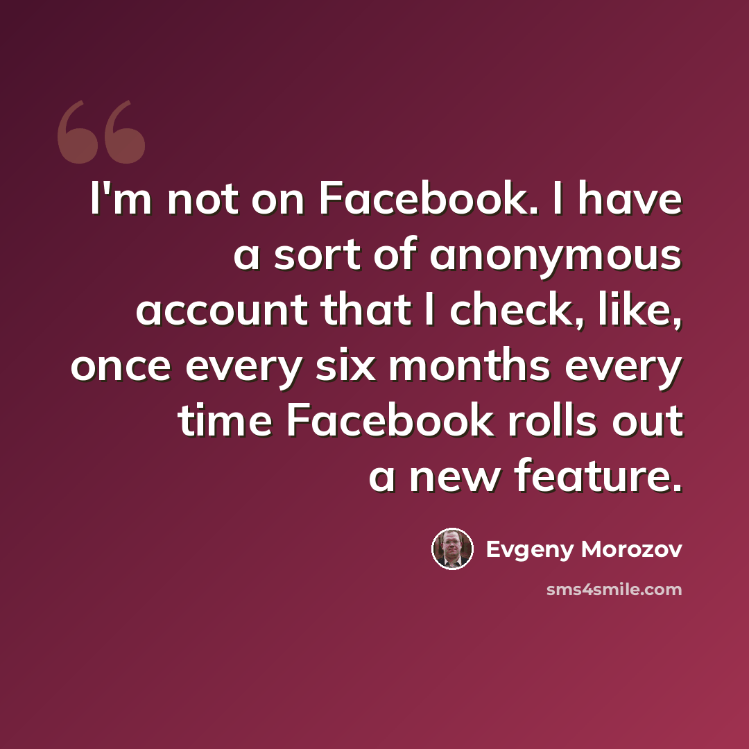 “I'm not on Facebook. I have a sort of anonymous account that I check, like, once every six months every time Facebook rolls out a new feature.” quote by Evgeny Morozov