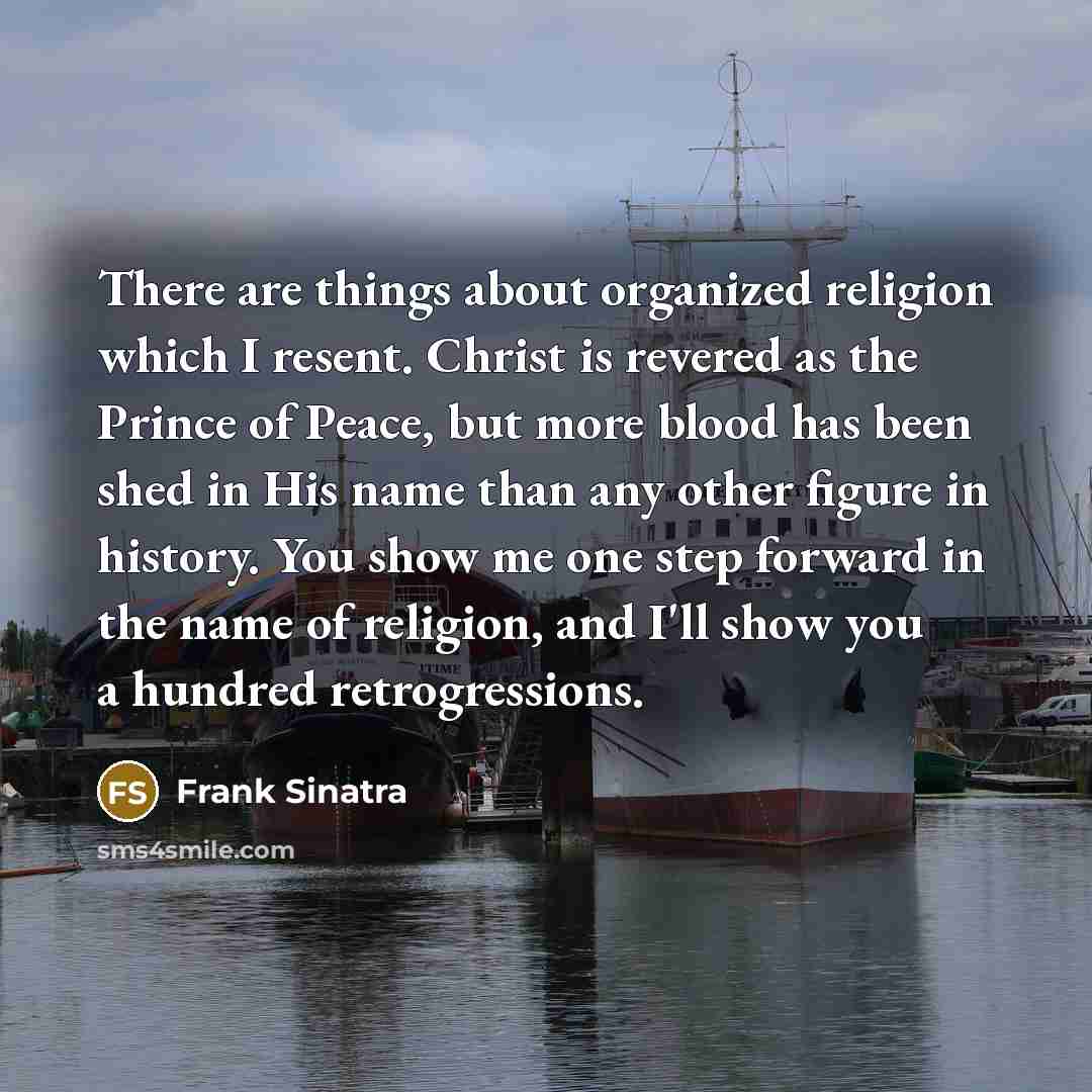 “There are things about organized religion which I resent. Christ is revered as the Prince of Peace, but more blood has been shed in His name than any other figure in history. You show me one step forward in the name of religion, and I'll show you a hundred retrogressions.” quote by Frank Sinatra
