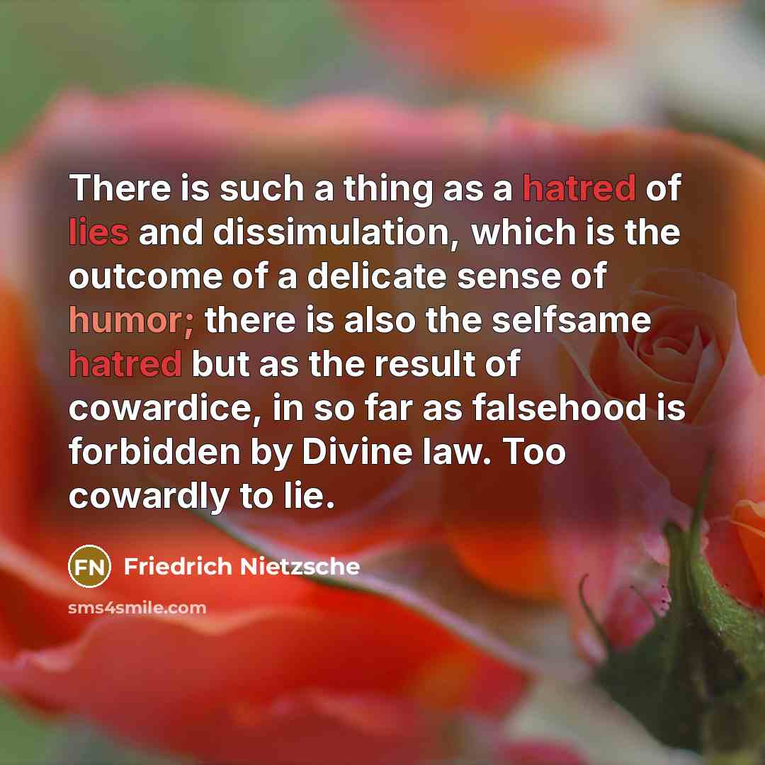 “There is such a thing as a hatred of lies and dissimulation, which is the outcome of a delicate sense of humor; there is also the selfsame hatred but as the result of cowardice, in so far as falsehood is forbidden by Divine law. Too cowardly to lie.” quote by Friedrich Nietzsche