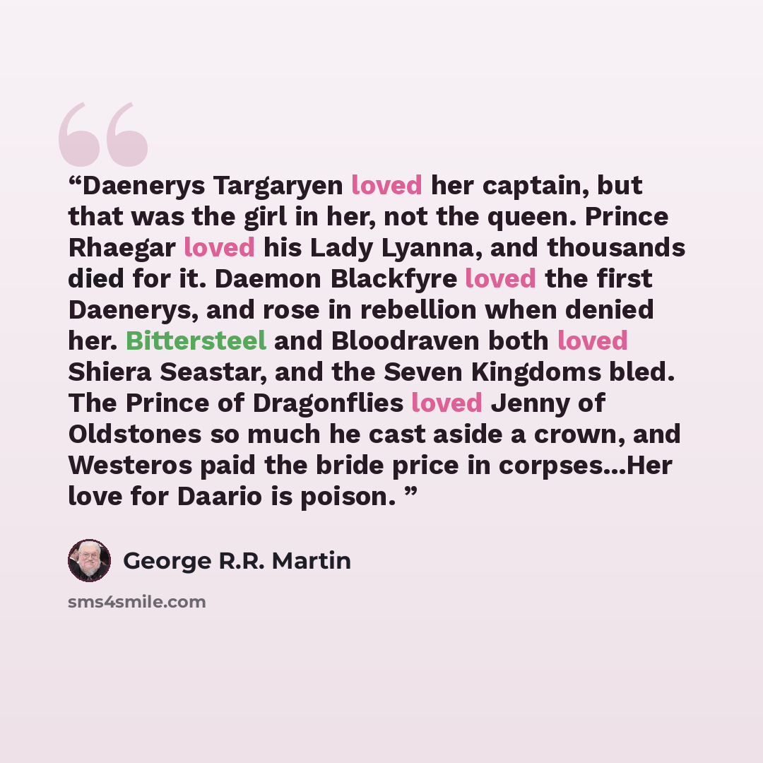 “Daenerys Targaryen loved her captain, but that was the girl in her, not the queen. Prince Rhaegar loved his Lady Lyanna, and thousands died for it. Daemon Blackfyre loved the first Daenerys, and rose in rebellion when denied her. Bittersteel and Bloodraven both loved Shiera Seastar, and the Seven…” quote by George R.R. Martin