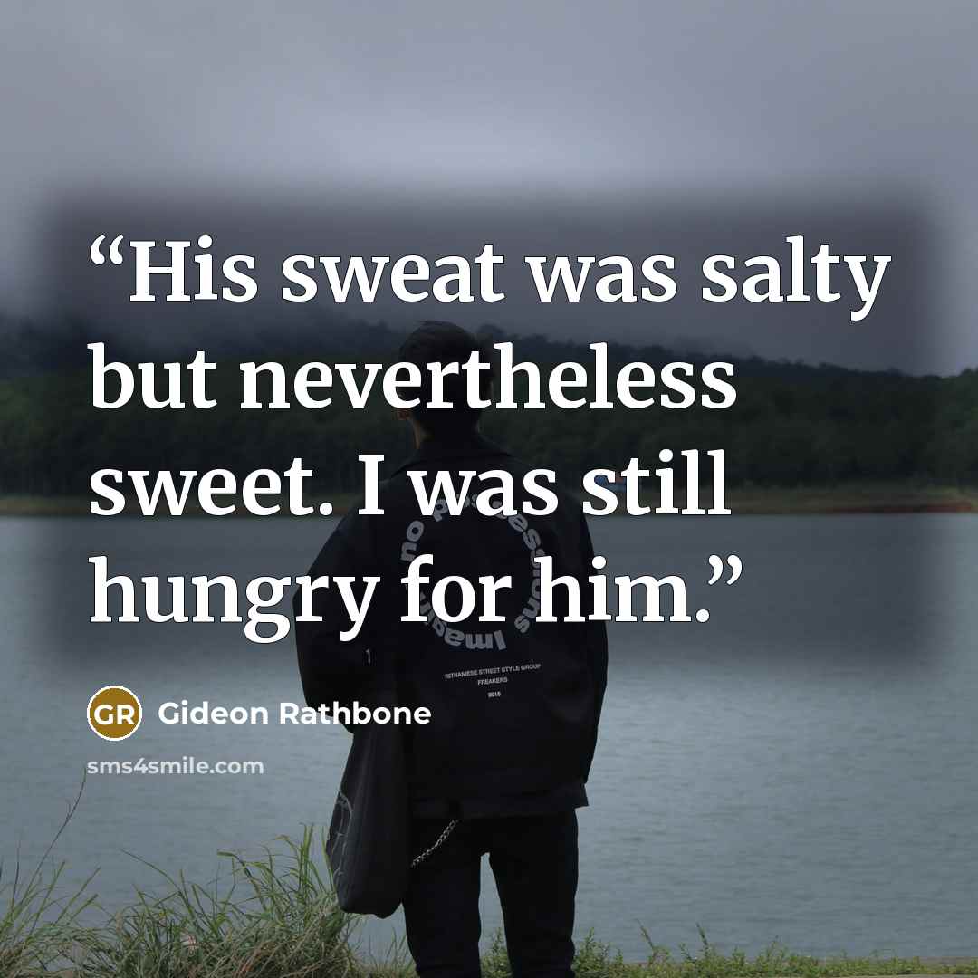 “His sweat was salty but nevertheless sweet. I was still hungry for him.” quote by Gideon Rathbone