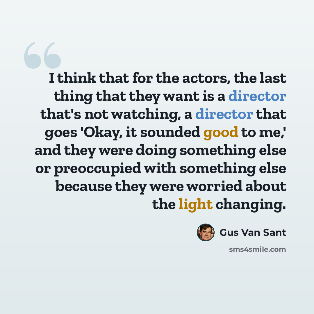 “I think that for the actors, the last thing that they want is a director that's not watching, a director that goes 'Okay, it sounded good to me,' and they were doing something else or preoccupied with something else because they were worried about the light changing.” quote by Gus Van Sant