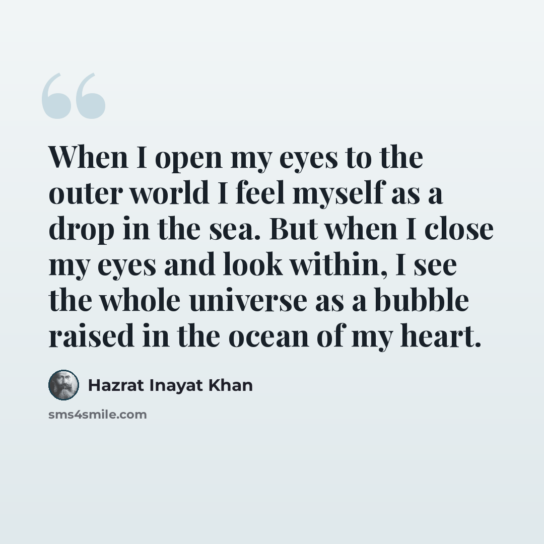 “When I open my eyes to the outer world I feel myself as a drop in the sea. But when I close my eyes and look within, I see the whole universe as a bubble raised in the ocean of my heart.” quote by Hazrat Inayat Khan