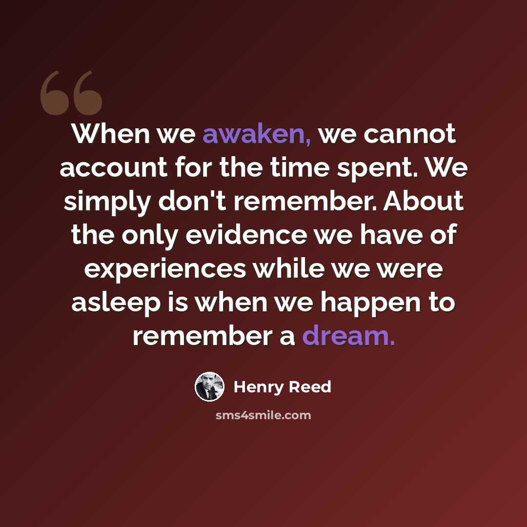 “When we awaken, we cannot account for the time spent. We simply don't remember. About the only evidence we have of experiences while we were asleep is when we happen to remember a dream.” quote by Henry Reed