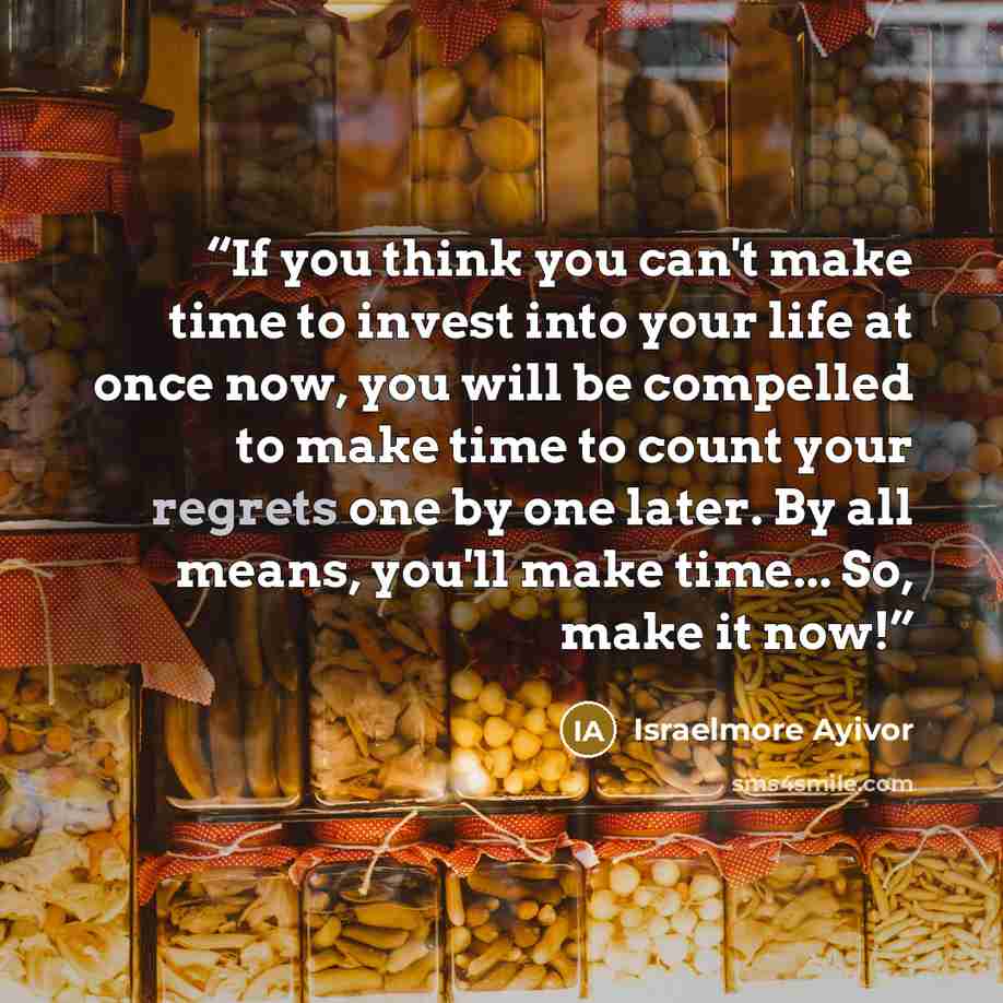 “If you think you can't make time to invest into your life at once now, you will be compelled to make time to count your regrets one by one later. By all means, you'll make time... So, make it now!” quote by Israelmore Ayivor