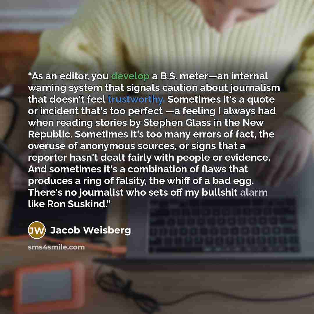 “As an editor, you develop a B.S. meter—an internal warning system that signals caution about journalism that doesn't feel trustworthy. Sometimes it's a quote or incident that's too perfect —a feeling I always had when reading stories by Stephen Glass in the New Republic. Sometimes it's too many…” quote by Jacob Weisberg