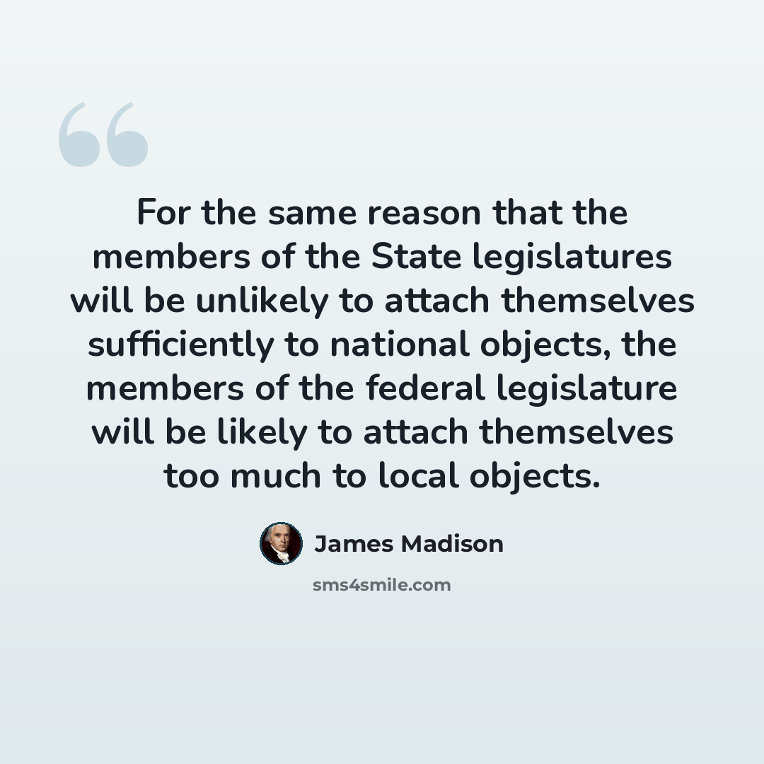 “For the same reason that the members of the State legislatures will be unlikely to attach themselves sufficiently to national objects, the members of the federal legislature will be likely to attach themselves too much to local objects.” quote by James Madison