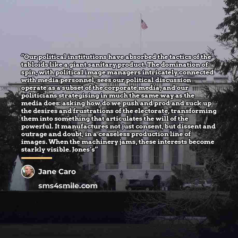 “Our political institutions have absorbed the tactics of the tabloids like a giant sanitary product. The domination of spin, with political image managers intricately connected with media personnel, sees our political discussion operate as a subset of the corporate media, and our politicians…” quote by Jane Caro