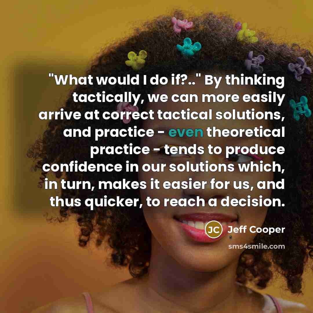 “"What would I do if?.." By thinking tactically, we can more easily arrive at correct tactical solutions, and practice - even theoretical practice - tends to produce confidence in our solutions which, in turn, makes it easier for us, and thus quicker, to reach a decision.” quote by Jeff Cooper