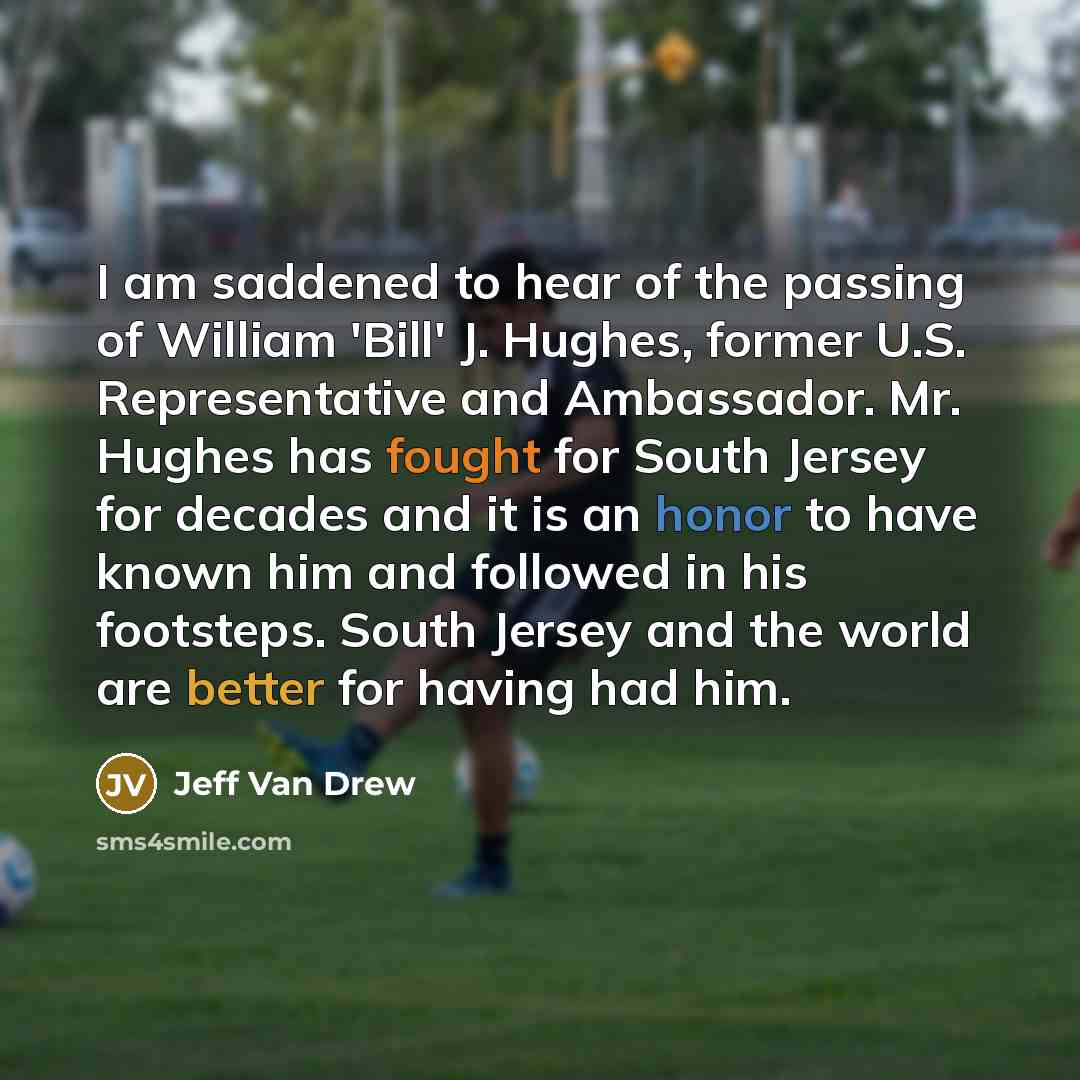 “I am saddened to hear of the passing of William 'Bill' J. Hughes, former U.S. Representative and Ambassador. Mr. Hughes has fought for South Jersey for decades and it is an honor to have known him and followed in his footsteps. South Jersey and the world are better for having had him.” quote by Jeff Van Drew