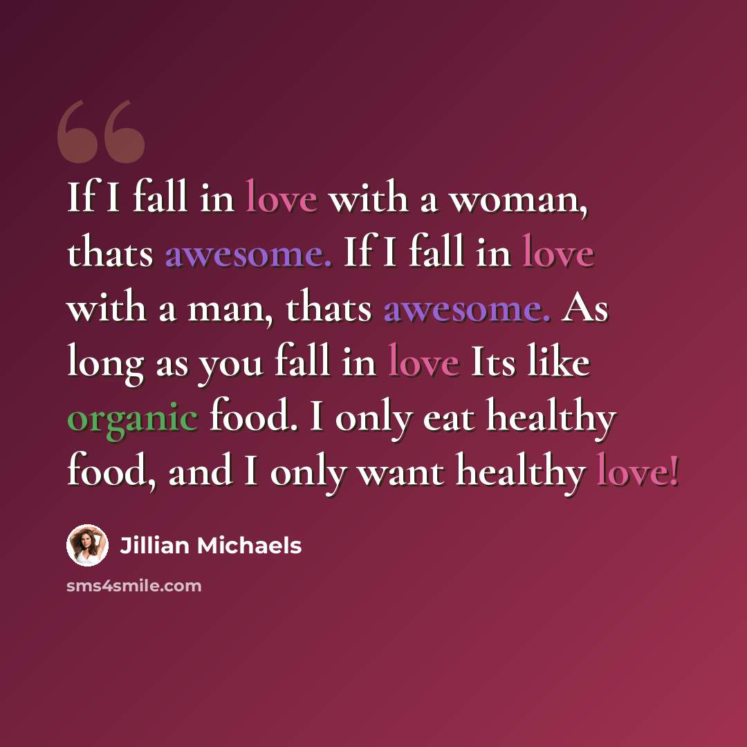 “If I fall in love with a woman, thats awesome. If I fall in love with a man, thats awesome. As long as you fall in love Its like organic food. I only eat healthy food, and I only want healthy love!” quote by Jillian Michaels