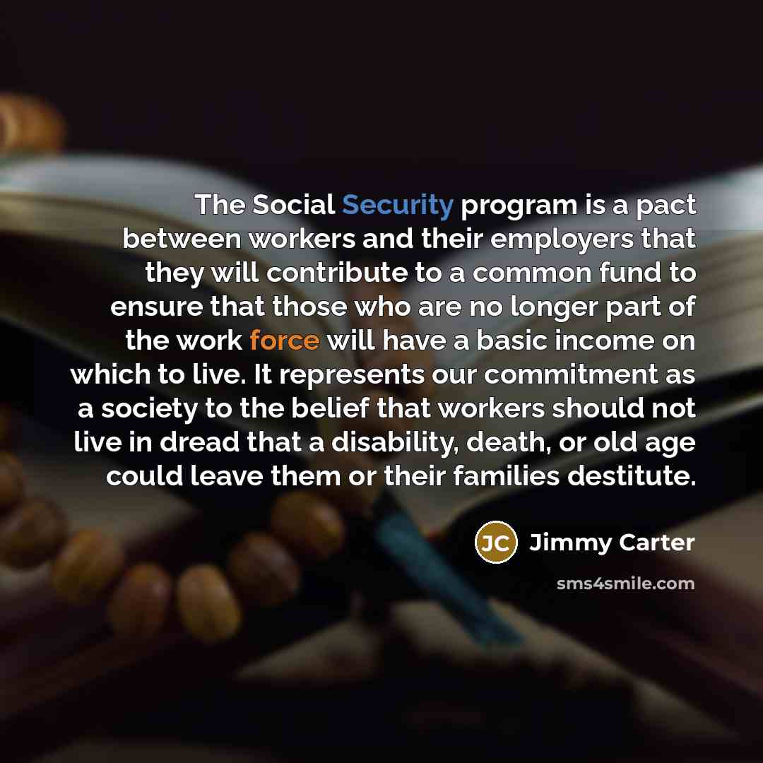 “The Social Security program is a pact between workers and their employers that they will contribute to a common fund to ensure that those who are no longer part of the work force will have a basic income on which to live. It represents our commitment as a society to the belief that workers should…” quote by Jimmy Carter