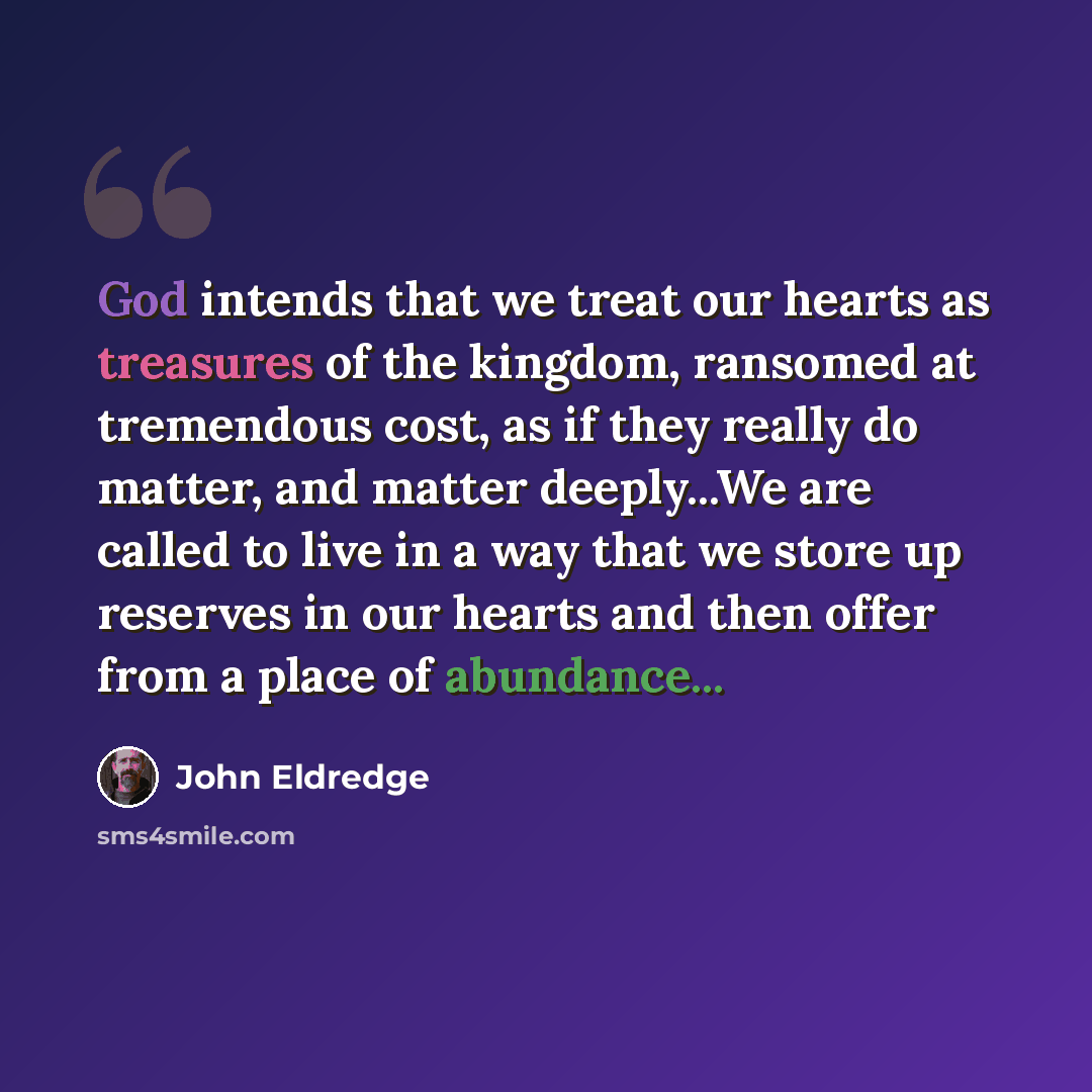 “God intends that we treat our hearts as treasures of the kingdom, ransomed at tremendous cost, as if they really do matter, and matter deeply...We are called to live in a way that we store up reserves in our hearts and then offer from a place of abundance...” quote by John Eldredge