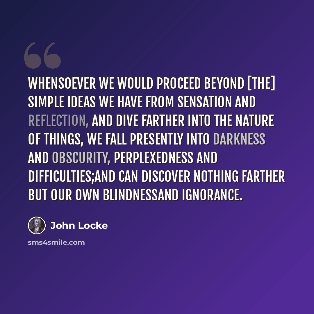 “Whensoever we would proceed beyond [the] simple ideas we have from sensation and reflection, and dive farther into the nature of things, we fall presently into darkness and obscurity, perplexedness and difficulties;and can discover nothing farther but our own blindnessand ignorance.” quote by John Locke