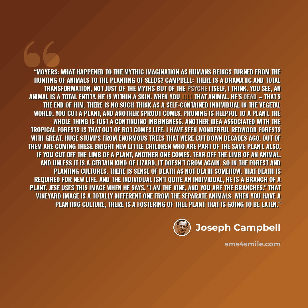 “Moyers: What happened to the mythic imagination as humans beings turned from the hunting of animals to the planting of seeds? Campbell: There is a dramatic and total transformation, not just of the myths but of the psyche itself, I think. You see, an animal is a total entity, he is within a skin…” quote by Joseph Campbell