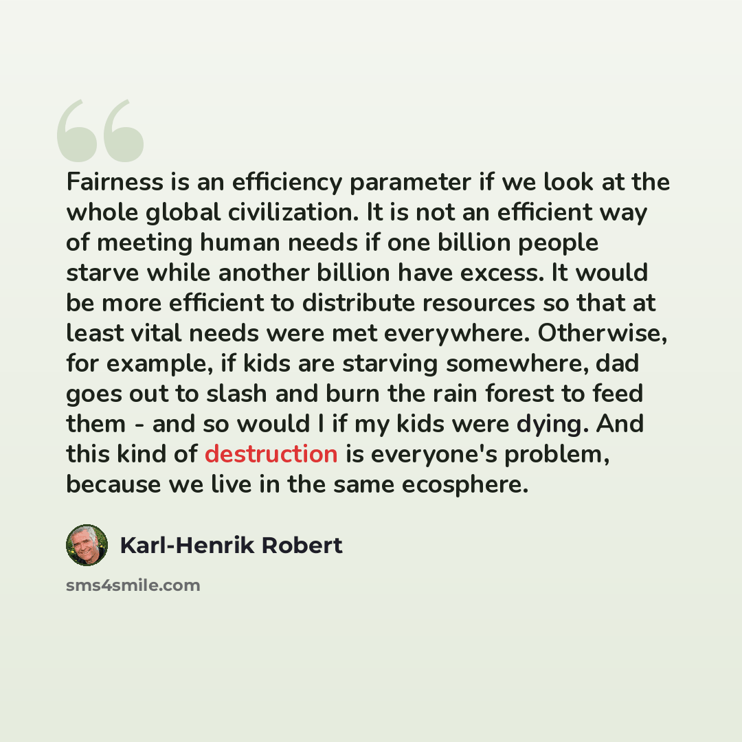 “Fairness is an efficiency parameter if we look at the whole global civilization. It is not an efficient way of meeting human needs if one billion people starve while another billion have excess. It would be more efficient to distribute resources so that at least vital needs were met everywhere…” quote by Karl-Henrik Robert