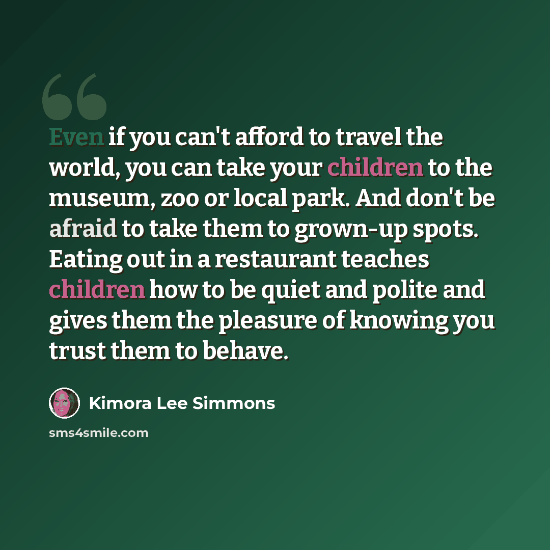 “Even if you can't afford to travel the world, you can take your children to the museum, zoo or local park. And don't be afraid to take them to grown-up spots. Eating out in a restaurant teaches children how to be quiet and polite and gives them the pleasure of knowing you trust them to behave.” quote by Kimora Lee Simmons