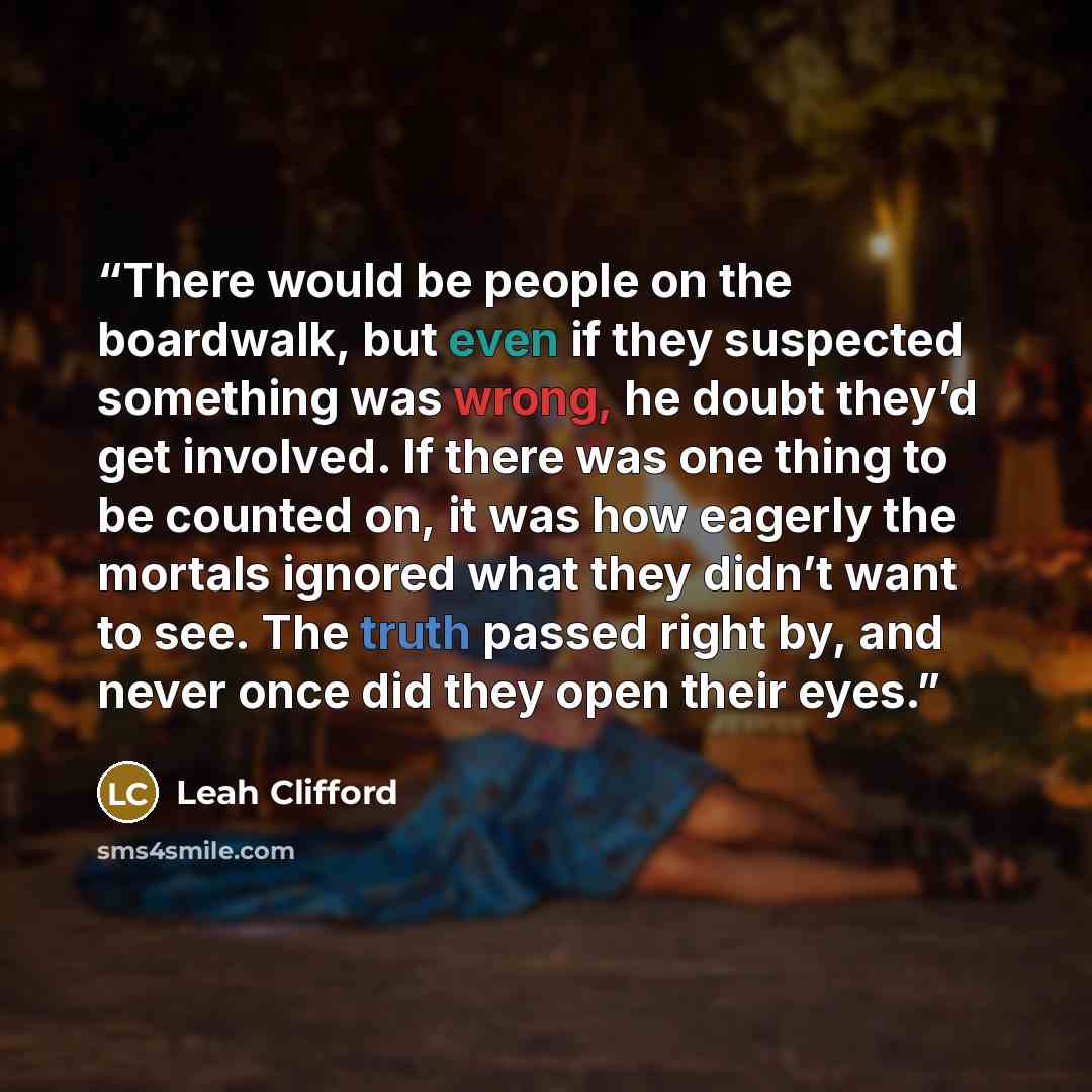 “There would be people on the boardwalk, but even if they suspected something was wrong, he doubt they’d get involved. If there was one thing to be counted on, it was how eagerly the mortals ignored what they didn’t want to see. The truth passed right by, and never once did they open their eyes.” quote by Leah Clifford