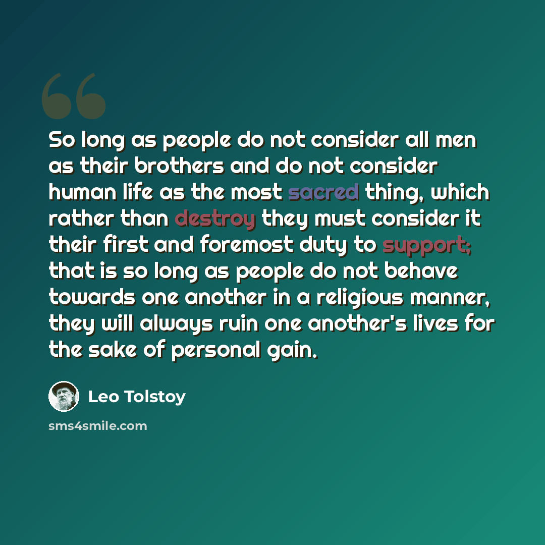 “So long as people do not consider all men as their brothers and do not consider human life as the most sacred thing, which rather than destroy they must consider it their first and foremost duty to support; that is so long as people do not behave towards one another in a religious manner, they…” quote by Leo Tolstoy
