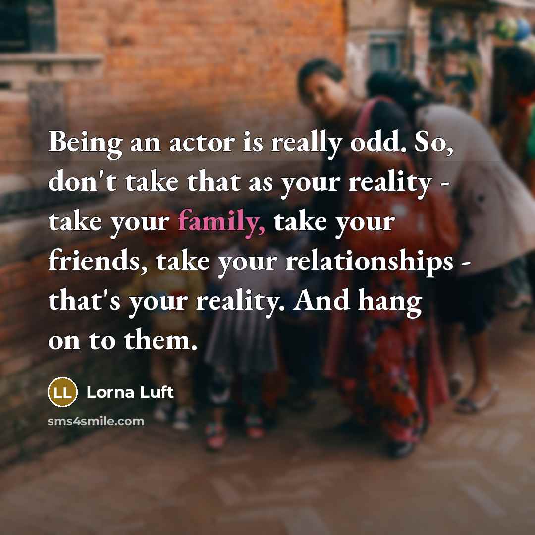 “Being an actor is really odd. So, don't take that as your reality - take your family, take your friends, take your relationships - that's your reality. And hang on to them.” quote by Lorna Luft