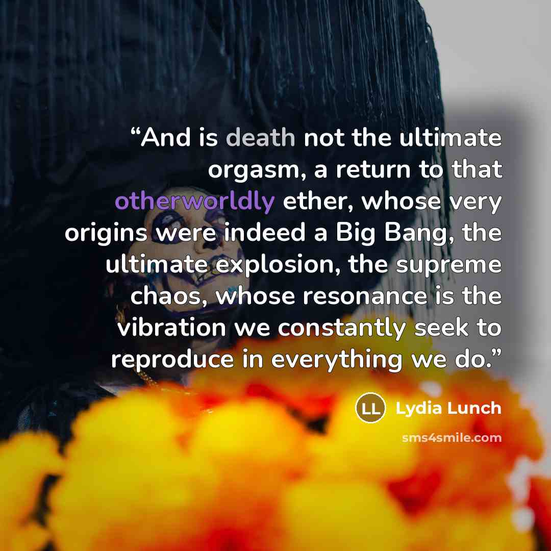 “And is death not the ultimate orgasm, a return to that otherworldly ether, whose very origins were indeed a Big Bang, the ultimate explosion, the supreme chaos, whose resonance is the vibration we constantly seek to reproduce in everything we do.” quote by Lydia Lunch