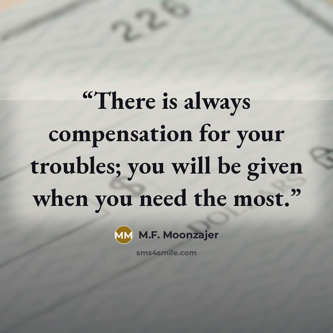 “There is always compensation for your troubles; you will be given when you need the most.” quote by M.F. Moonzajer