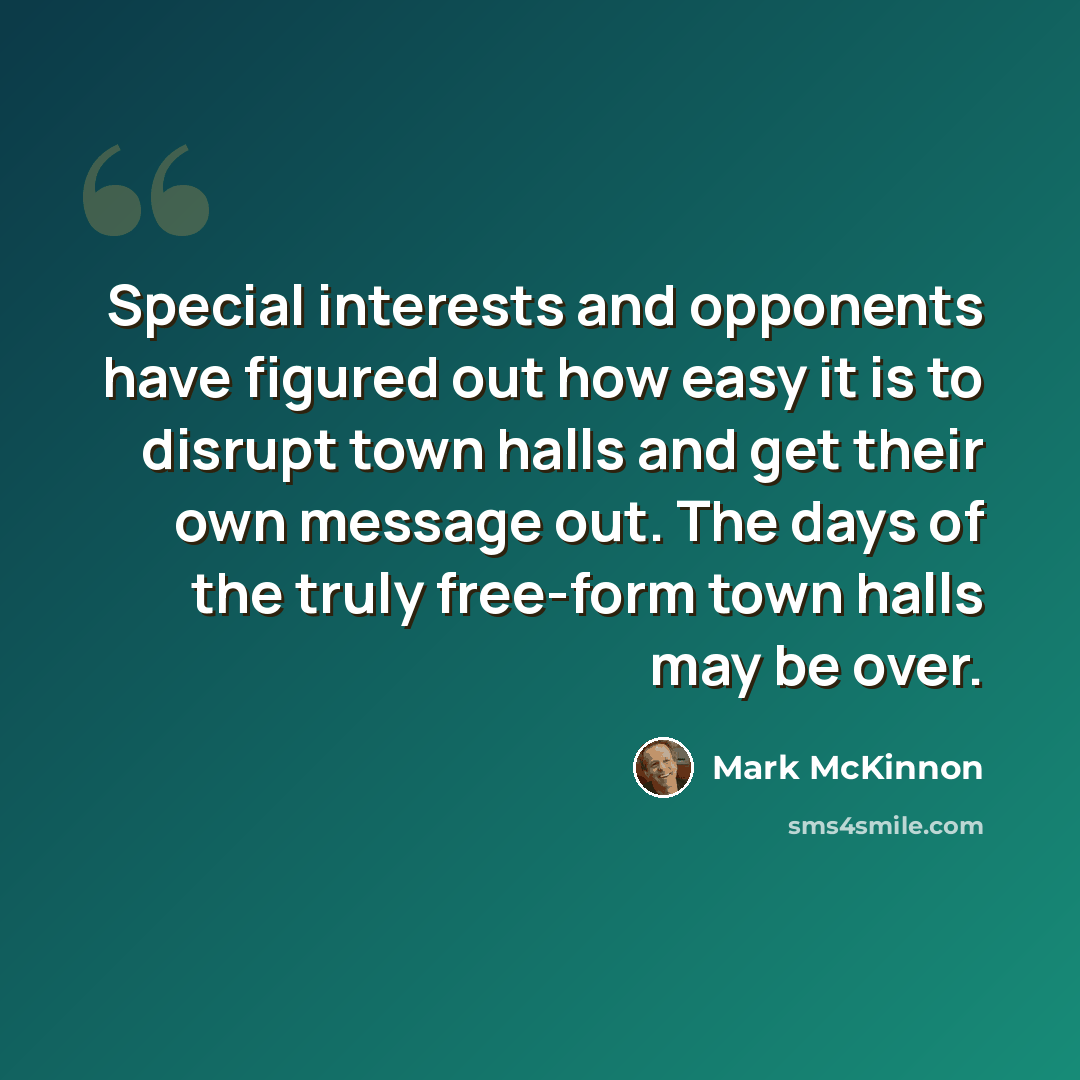 “Special interests and opponents have figured out how easy it is to disrupt town halls and get their own message out. The days of the truly free-form town halls may be over.” quote by Mark McKinnon