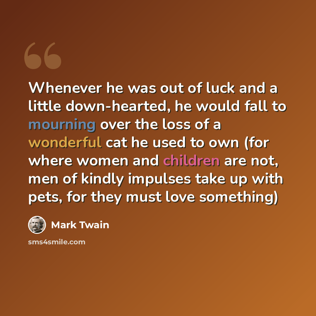 “Whenever he was out of luck and a little down-hearted, he would fall to mourning over the loss of a wonderful cat he used to own (for where women and children are not, men of kindly impulses take up with pets, for they must love something)” quote by Mark Twain