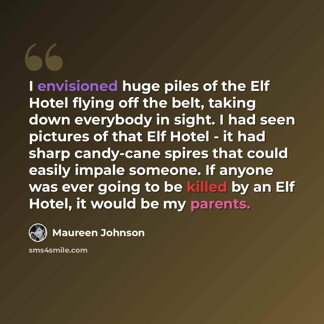 “I envisioned huge piles of the Elf Hotel flying off the belt, taking down everybody in sight. I had seen pictures of that Elf Hotel - it had sharp candy-cane spires that could easily impale someone. If anyone was ever going to be killed by an Elf Hotel, it would be my parents.” quote by Maureen Johnson