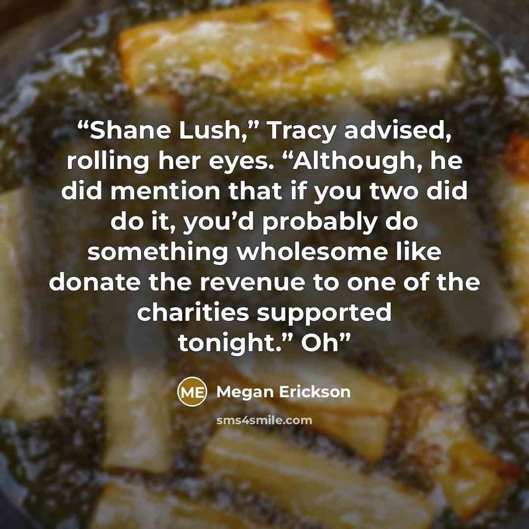 “Shane Lush,” Tracy advised, rolling her eyes. “Although, he did mention that if you two did do it, you’d probably do something wholesome like donate the revenue to one of the charities supported tonight.” Oh” quote by Megan Erickson