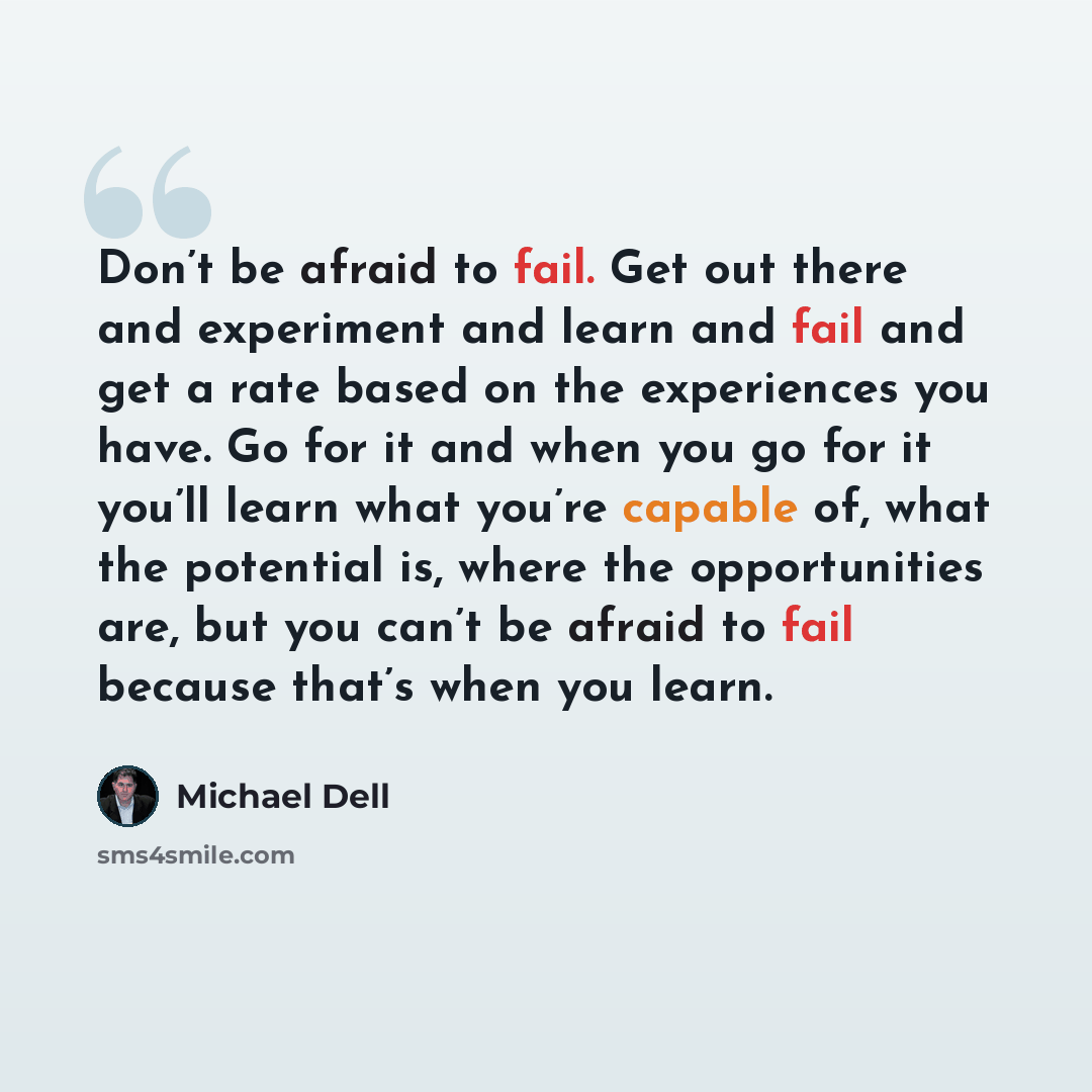 “Don’t be afraid to fail. Get out there and experiment and learn and fail and get a rate based on the experiences you have. Go for it and when you go for it you’ll learn what you’re capable of, what the potential is, where the opportunities are, but you can’t be afraid to fail because that’s when…” quote by Michael Dell