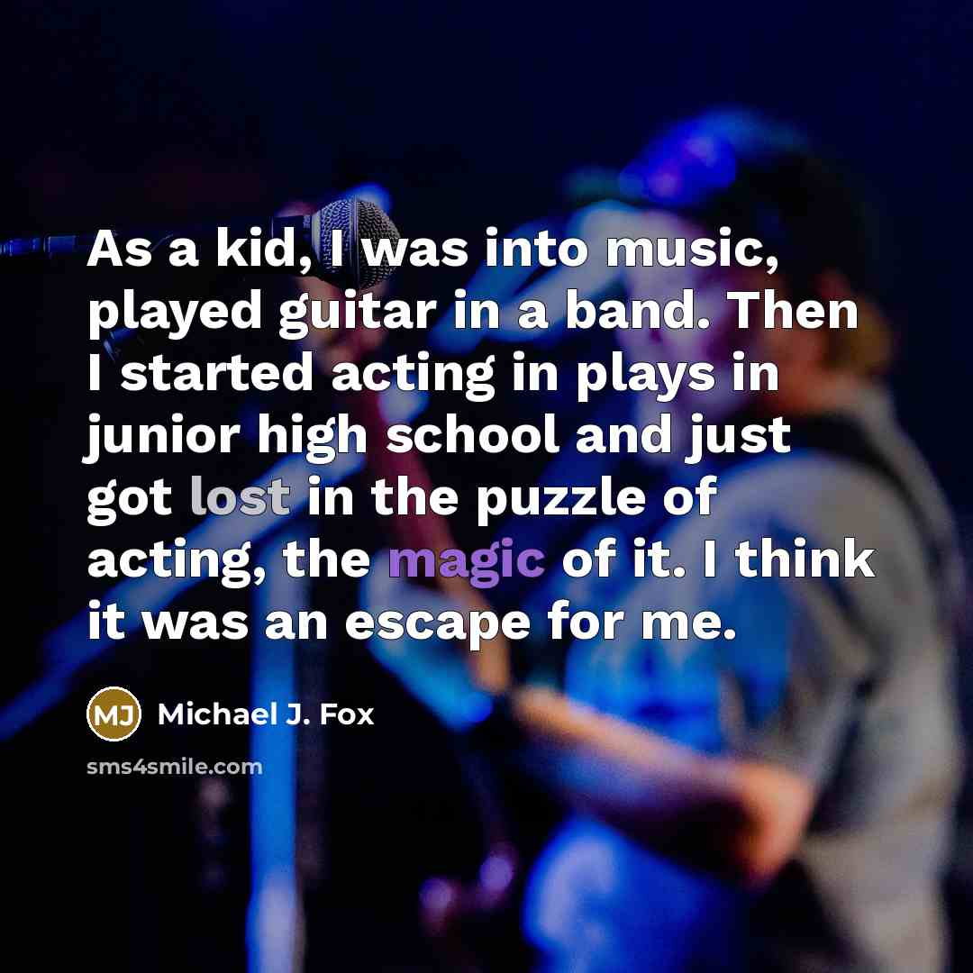 “As a kid, I was into music, played guitar in a band. Then I started acting in plays in junior high school and just got lost in the puzzle of acting, the magic of it. I think it was an escape for me.” quote by Michael J. Fox