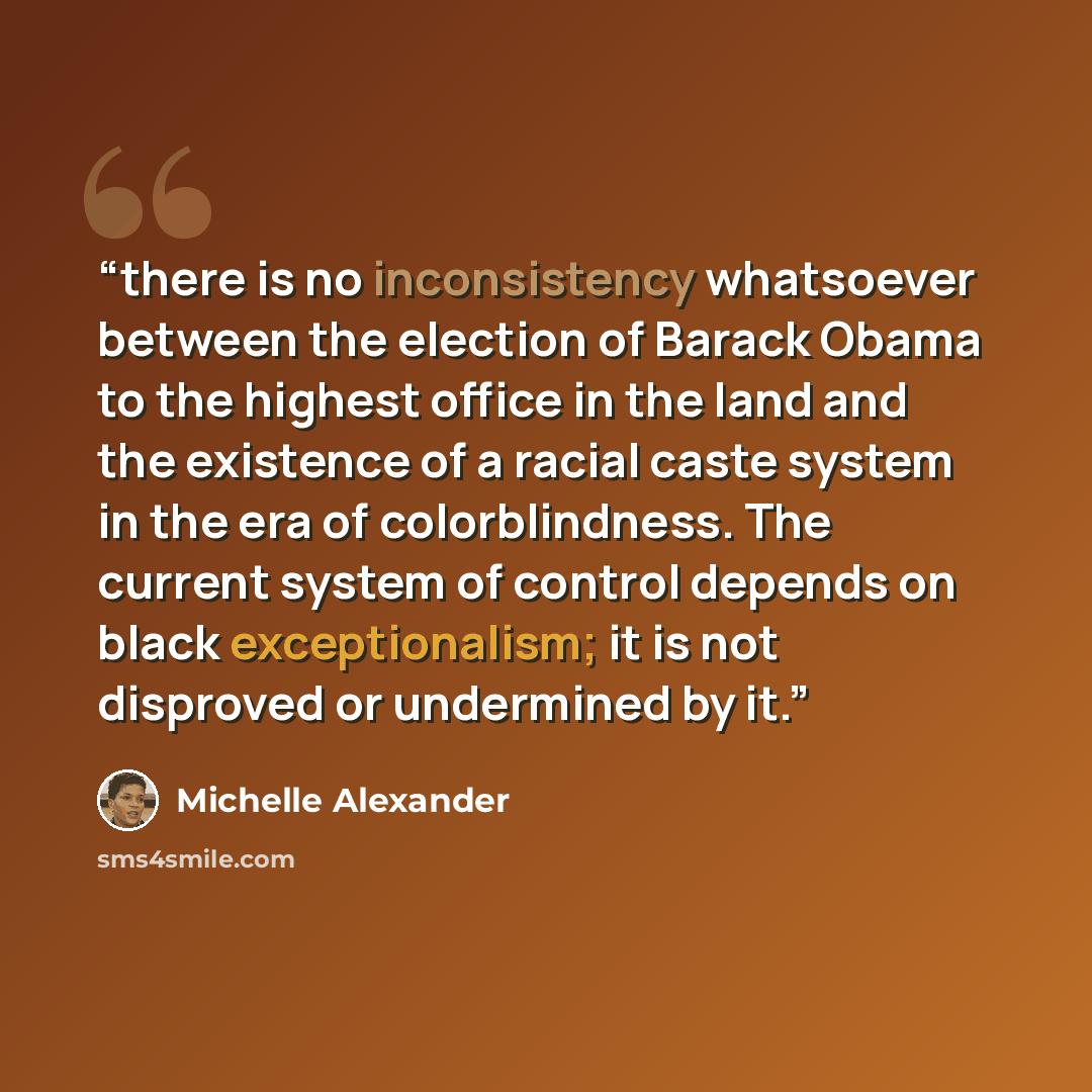 “there is no inconsistency whatsoever between the election of Barack Obama to the highest office in the land and the existence of a racial caste system in the era of colorblindness. The current system of control depends on black exceptionalism; it is not disproved or undermined by it.” quote by Michelle Alexander